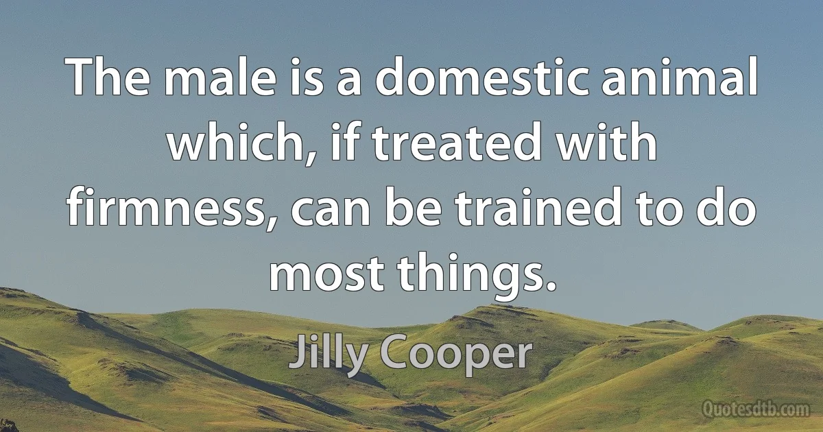 The male is a domestic animal which, if treated with firmness, can be trained to do most things. (Jilly Cooper)