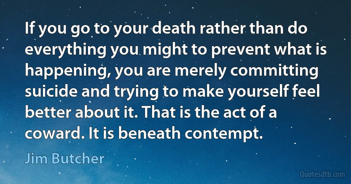 If you go to your death rather than do everything you might to prevent what is happening, you are merely committing suicide and trying to make yourself feel better about it. That is the act of a coward. It is beneath contempt. (Jim Butcher)