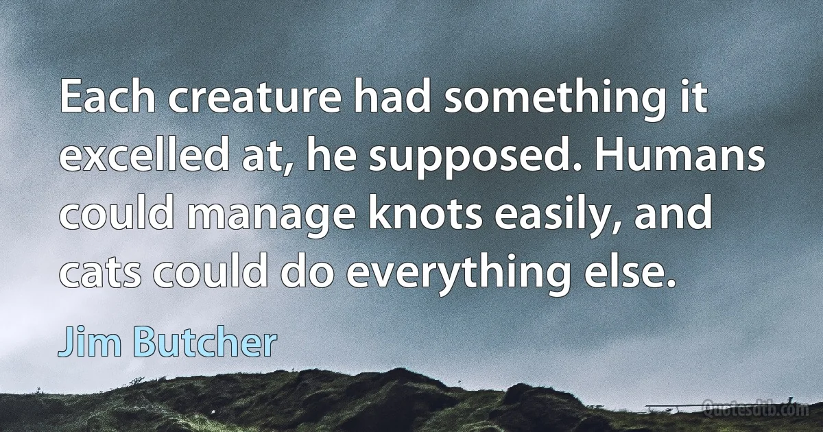 Each creature had something it excelled at, he supposed. Humans could manage knots easily, and cats could do everything else. (Jim Butcher)