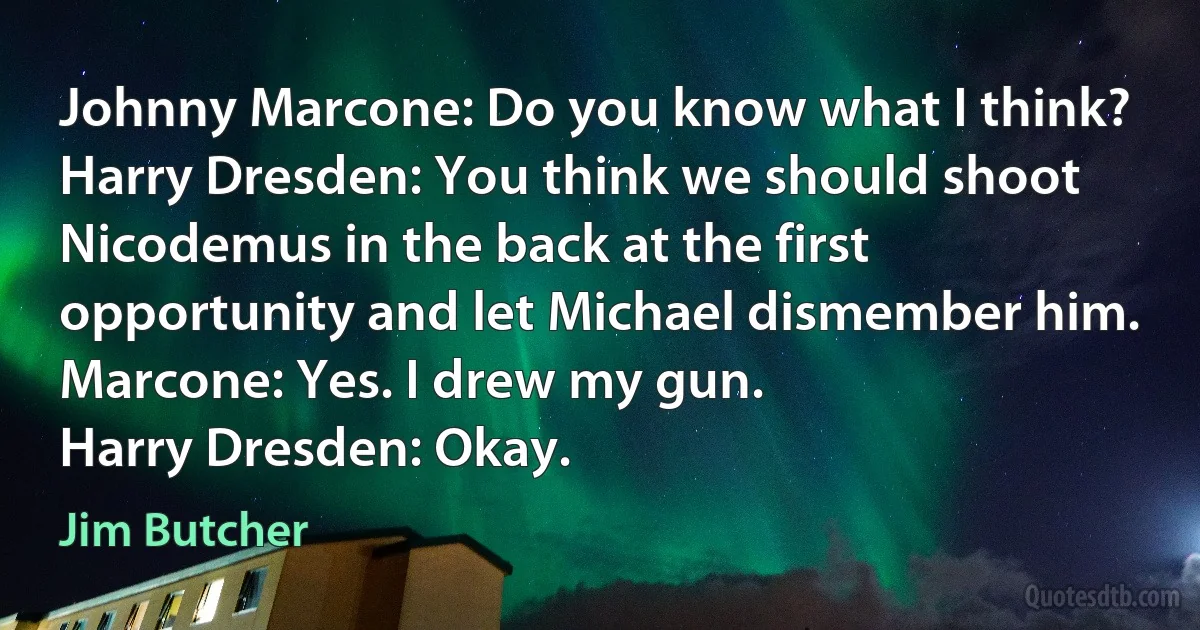 Johnny Marcone: Do you know what I think?
Harry Dresden: You think we should shoot Nicodemus in the back at the first opportunity and let Michael dismember him.
Marcone: Yes. I drew my gun.
Harry Dresden: Okay. (Jim Butcher)