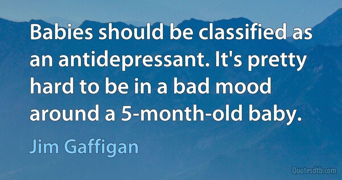 Babies should be classified as an antidepressant. It's pretty hard to be in a bad mood around a 5-month-old baby. (Jim Gaffigan)