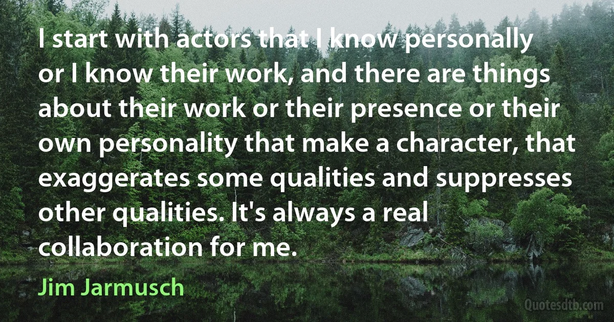 I start with actors that I know personally or I know their work, and there are things about their work or their presence or their own personality that make a character, that exaggerates some qualities and suppresses other qualities. It's always a real collaboration for me. (Jim Jarmusch)