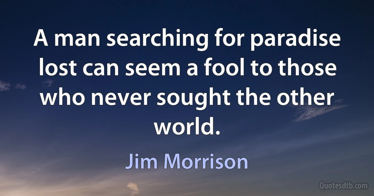 A man searching for paradise lost can seem a fool to those who never sought the other world. (Jim Morrison)