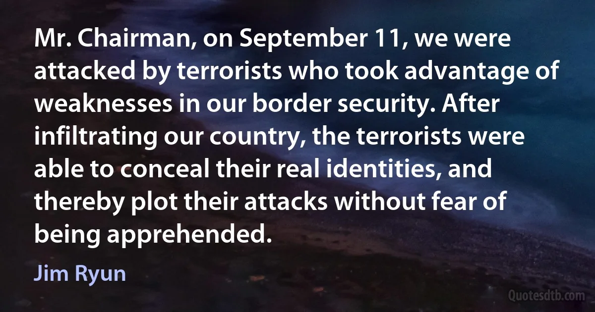 Mr. Chairman, on September 11, we were attacked by terrorists who took advantage of weaknesses in our border security. After infiltrating our country, the terrorists were able to conceal their real identities, and thereby plot their attacks without fear of being apprehended. (Jim Ryun)