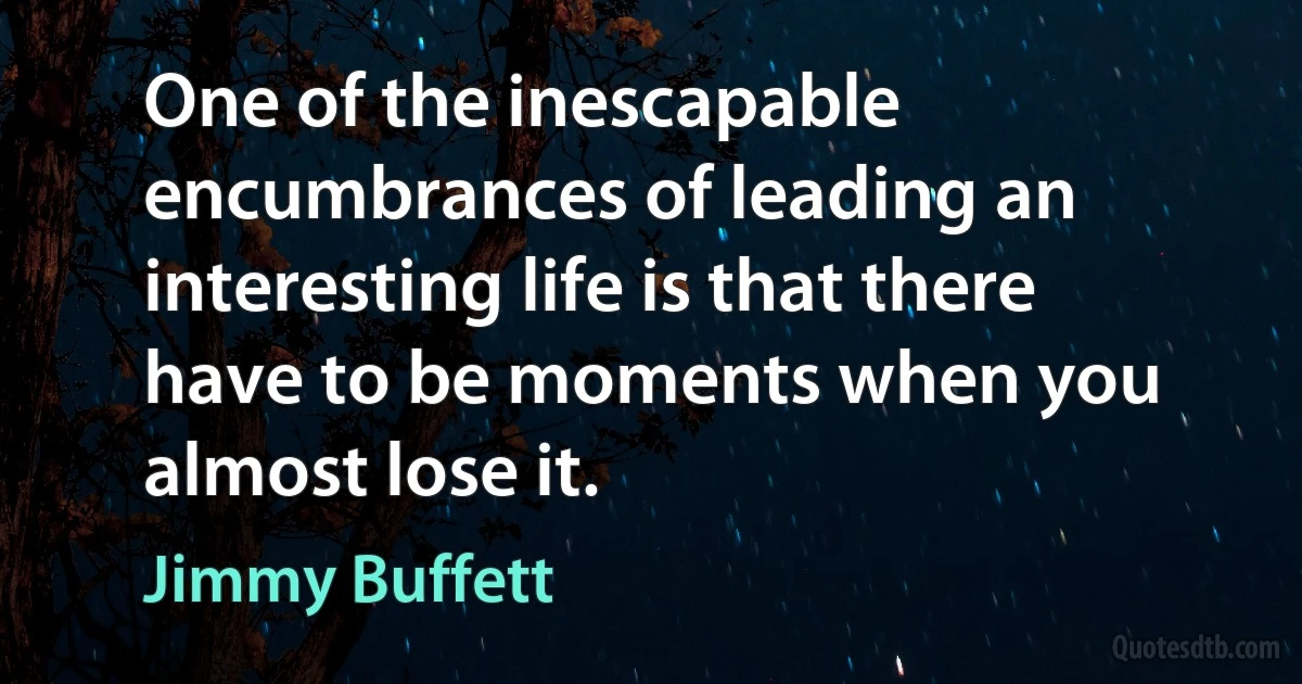 One of the inescapable encumbrances of leading an interesting life is that there have to be moments when you almost lose it. (Jimmy Buffett)