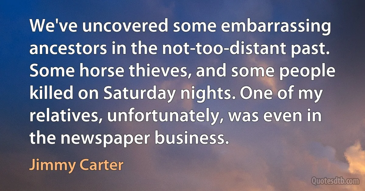 We've uncovered some embarrassing ancestors in the not-too-distant past. Some horse thieves, and some people killed on Saturday nights. One of my relatives, unfortunately, was even in the newspaper business. (Jimmy Carter)