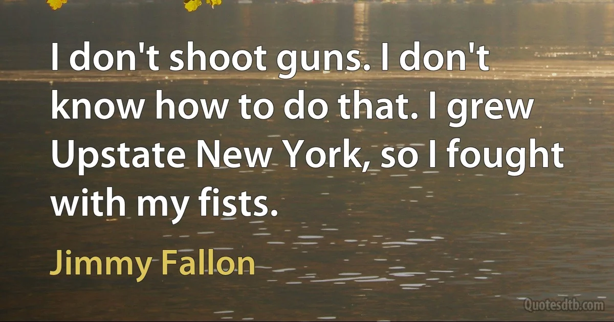 I don't shoot guns. I don't know how to do that. I grew Upstate New York, so I fought with my fists. (Jimmy Fallon)