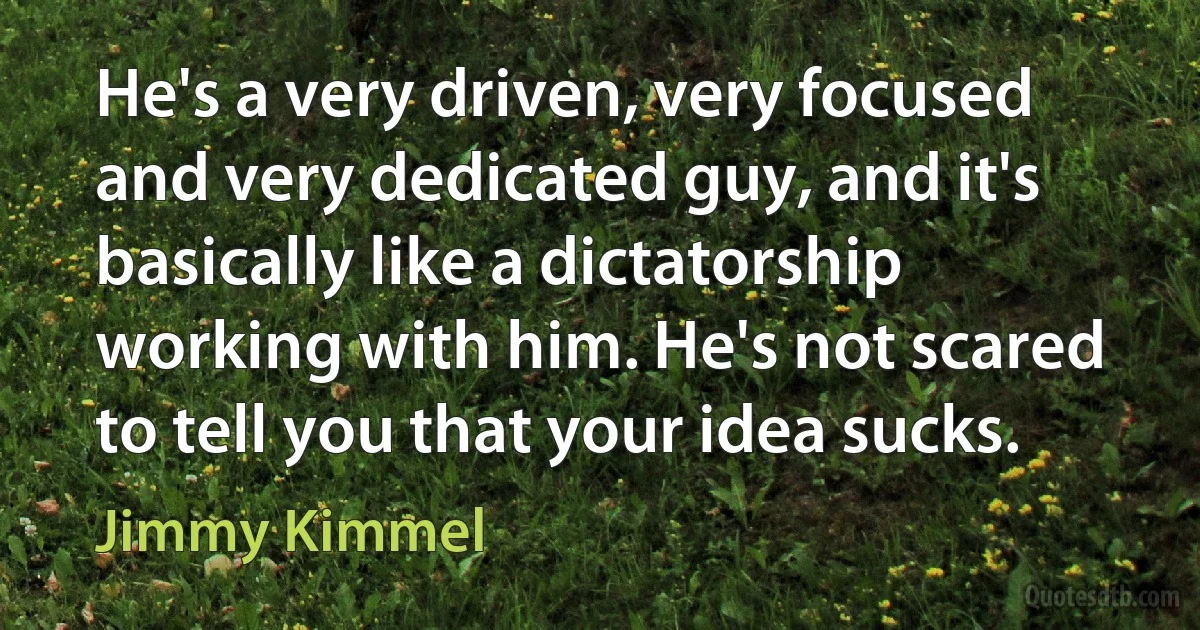 He's a very driven, very focused and very dedicated guy, and it's basically like a dictatorship working with him. He's not scared to tell you that your idea sucks. (Jimmy Kimmel)