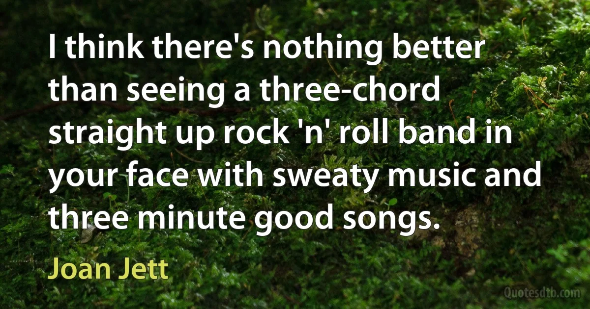 I think there's nothing better than seeing a three-chord straight up rock 'n' roll band in your face with sweaty music and three minute good songs. (Joan Jett)