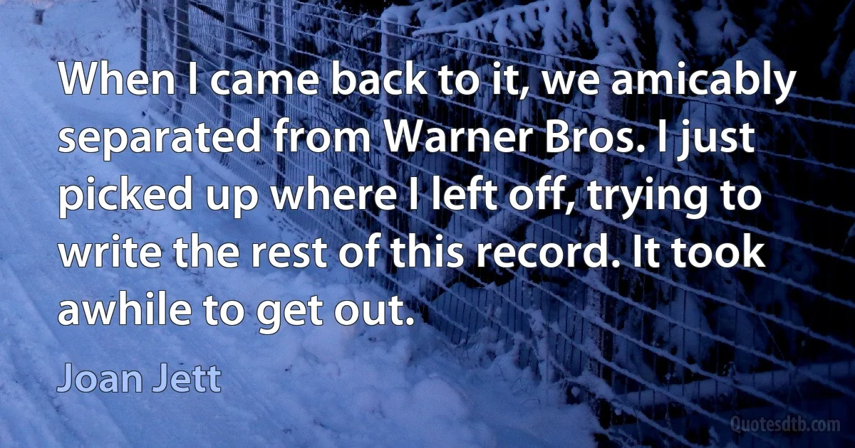 When I came back to it, we amicably separated from Warner Bros. I just picked up where I left off, trying to write the rest of this record. It took awhile to get out. (Joan Jett)