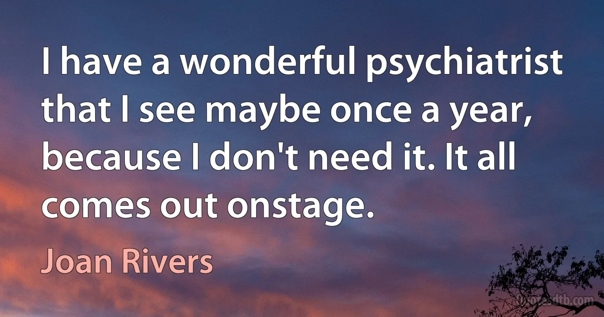 I have a wonderful psychiatrist that I see maybe once a year, because I don't need it. It all comes out onstage. (Joan Rivers)