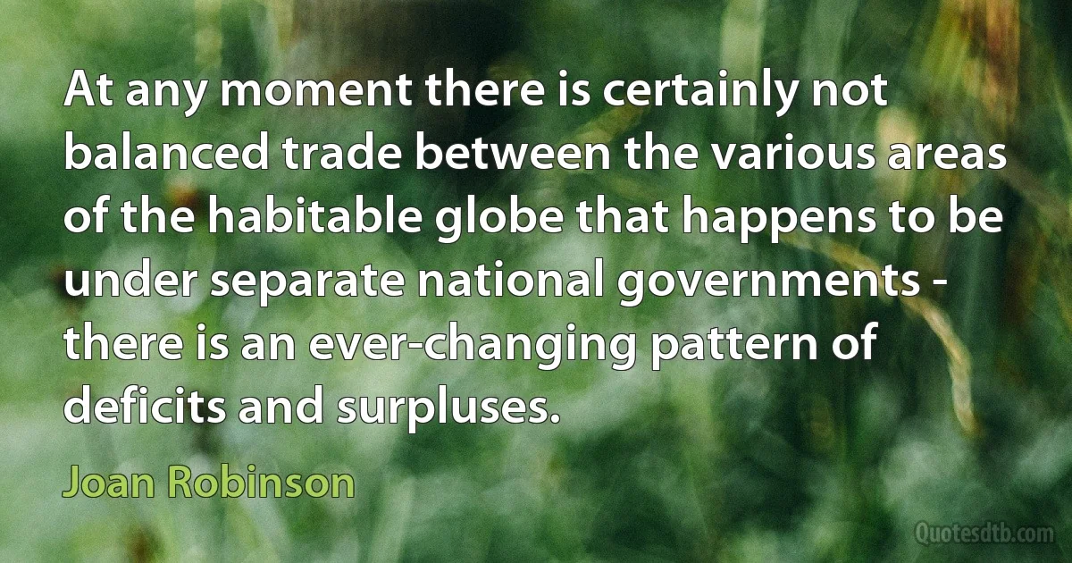 At any moment there is certainly not balanced trade between the various areas of the habitable globe that happens to be under separate national governments - there is an ever-changing pattern of deficits and surpluses. (Joan Robinson)