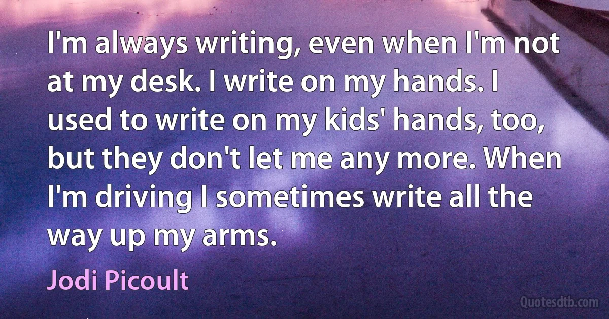 I'm always writing, even when I'm not at my desk. I write on my hands. I used to write on my kids' hands, too, but they don't let me any more. When I'm driving I sometimes write all the way up my arms. (Jodi Picoult)