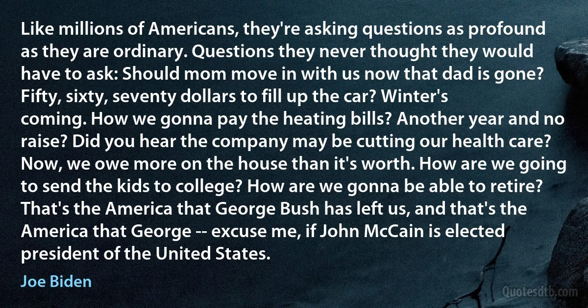 Like millions of Americans, they're asking questions as profound as they are ordinary. Questions they never thought they would have to ask: Should mom move in with us now that dad is gone? Fifty, sixty, seventy dollars to fill up the car? Winter's coming. How we gonna pay the heating bills? Another year and no raise? Did you hear the company may be cutting our health care? Now, we owe more on the house than it's worth. How are we going to send the kids to college? How are we gonna be able to retire? That's the America that George Bush has left us, and that's the America that George -- excuse me, if John McCain is elected president of the United States. (Joe Biden)