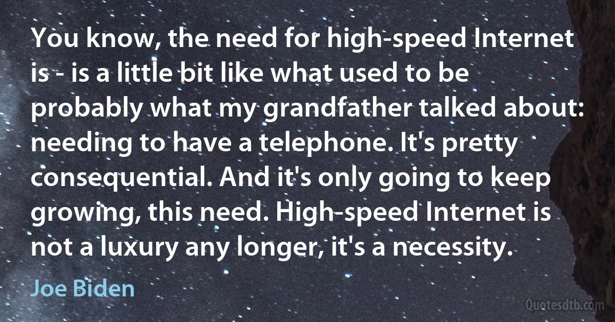 You know, the need for high-speed Internet is - is a little bit like what used to be probably what my grandfather talked about: needing to have a telephone. It's pretty consequential. And it's only going to keep growing, this need. High-speed Internet is not a luxury any longer, it's a necessity. (Joe Biden)