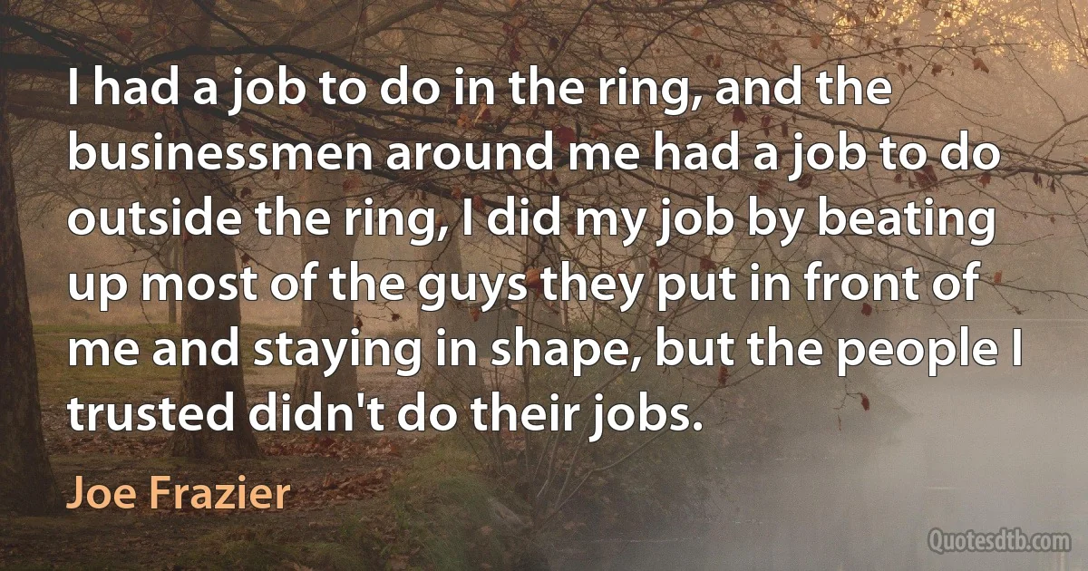 I had a job to do in the ring, and the businessmen around me had a job to do outside the ring, I did my job by beating up most of the guys they put in front of me and staying in shape, but the people I trusted didn't do their jobs. (Joe Frazier)