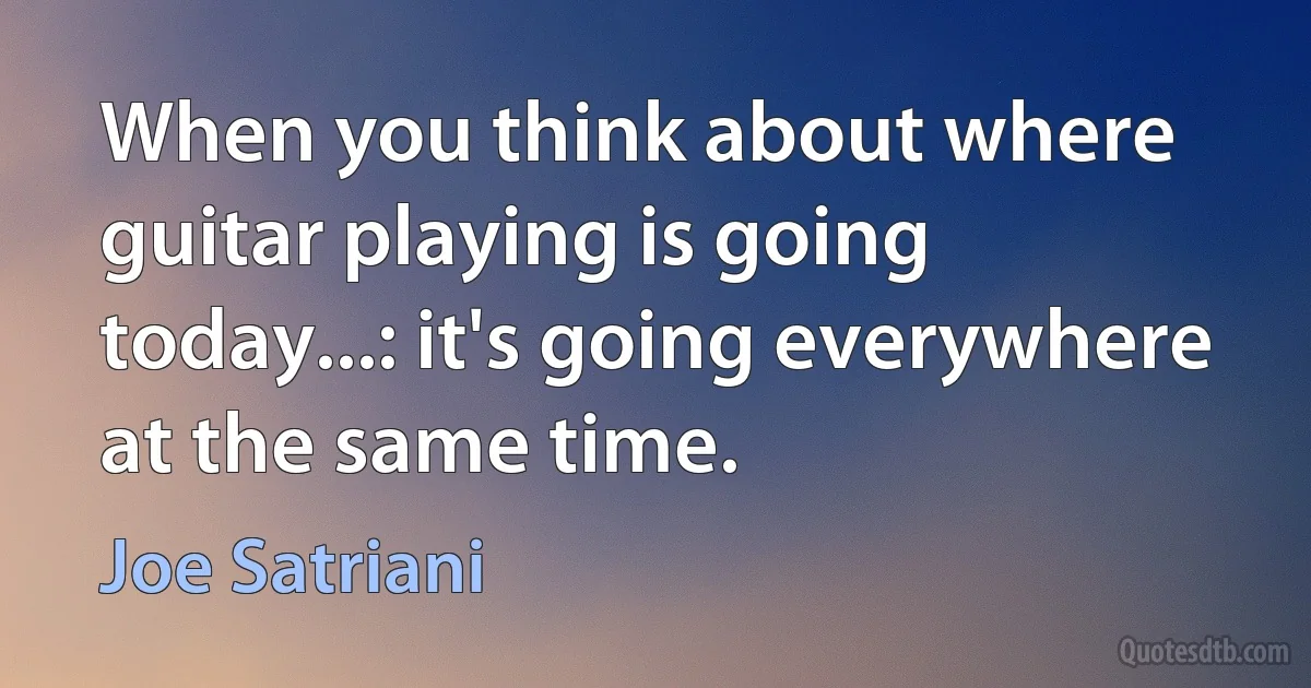 When you think about where guitar playing is going today...: it's going everywhere at the same time. (Joe Satriani)