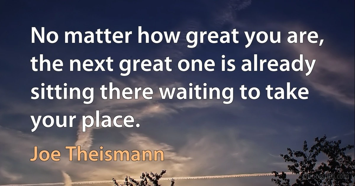 No matter how great you are, the next great one is already sitting there waiting to take your place. (Joe Theismann)