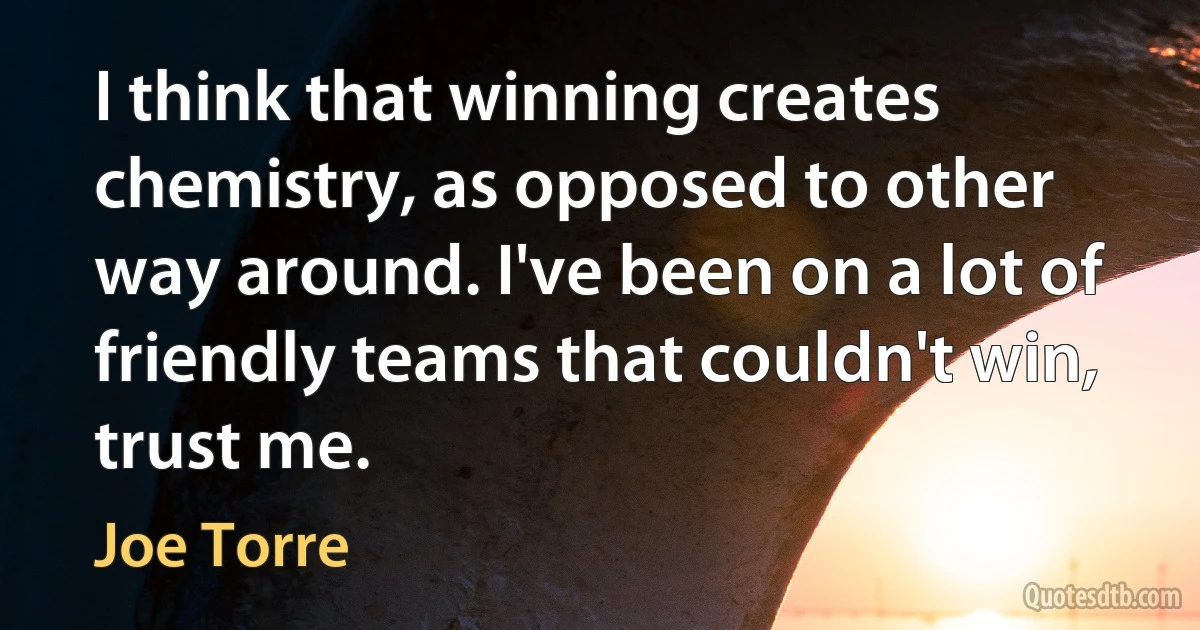 I think that winning creates chemistry, as opposed to other way around. I've been on a lot of friendly teams that couldn't win, trust me. (Joe Torre)