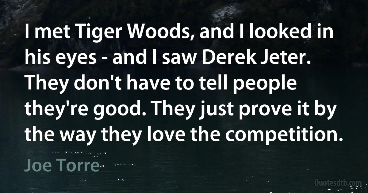 I met Tiger Woods, and I looked in his eyes - and I saw Derek Jeter. They don't have to tell people they're good. They just prove it by the way they love the competition. (Joe Torre)