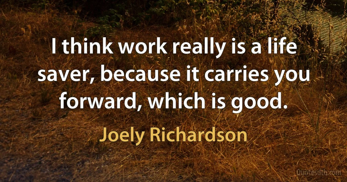 I think work really is a life saver, because it carries you forward, which is good. (Joely Richardson)