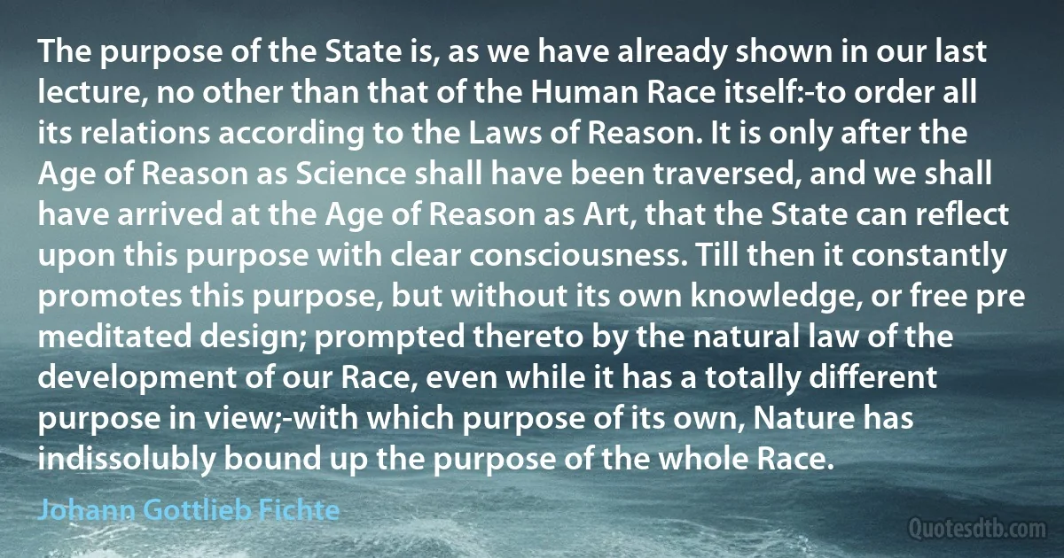 The purpose of the State is, as we have already shown in our last lecture, no other than that of the Human Race itself:-to order all its relations according to the Laws of Reason. It is only after the Age of Reason as Science shall have been traversed, and we shall have arrived at the Age of Reason as Art, that the State can reflect upon this purpose with clear consciousness. Till then it constantly promotes this purpose, but without its own knowledge, or free pre meditated design; prompted thereto by the natural law of the development of our Race, even while it has a totally different purpose in view;-with which purpose of its own, Nature has indissolubly bound up the purpose of the whole Race. (Johann Gottlieb Fichte)