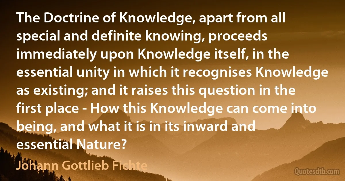 The Doctrine of Knowledge, apart from all special and definite knowing, proceeds immediately upon Knowledge itself, in the essential unity in which it recognises Knowledge as existing; and it raises this question in the first place - How this Knowledge can come into being, and what it is in its inward and essential Nature? (Johann Gottlieb Fichte)