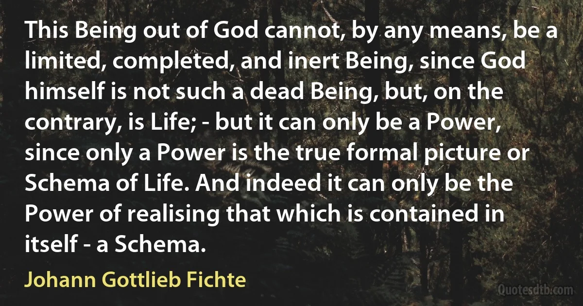 This Being out of God cannot, by any means, be a limited, completed, and inert Being, since God himself is not such a dead Being, but, on the contrary, is Life; - but it can only be a Power, since only a Power is the true formal picture or Schema of Life. And indeed it can only be the Power of realising that which is contained in itself - a Schema. (Johann Gottlieb Fichte)