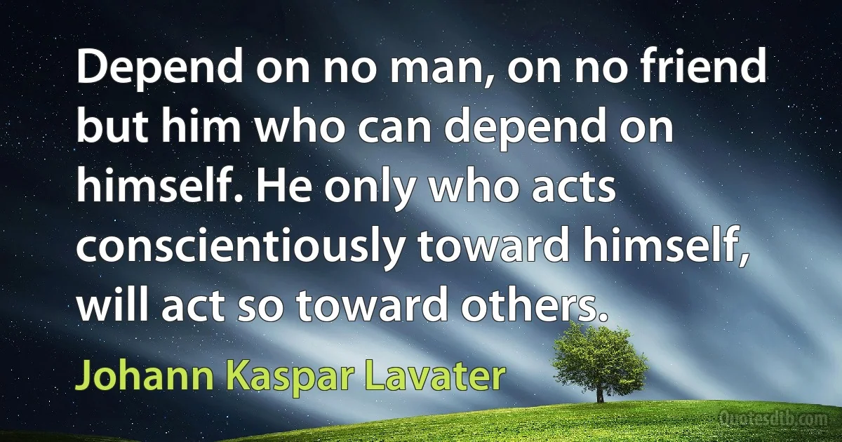 Depend on no man, on no friend but him who can depend on himself. He only who acts conscientiously toward himself, will act so toward others. (Johann Kaspar Lavater)