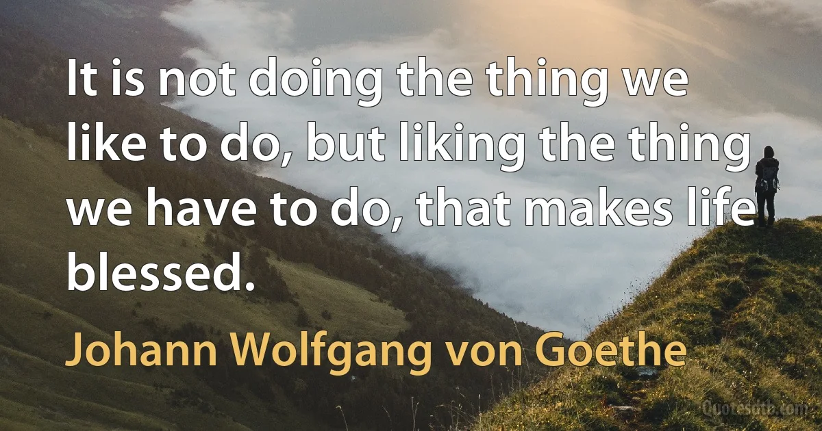 It is not doing the thing we like to do, but liking the thing we have to do, that makes life blessed. (Johann Wolfgang von Goethe)