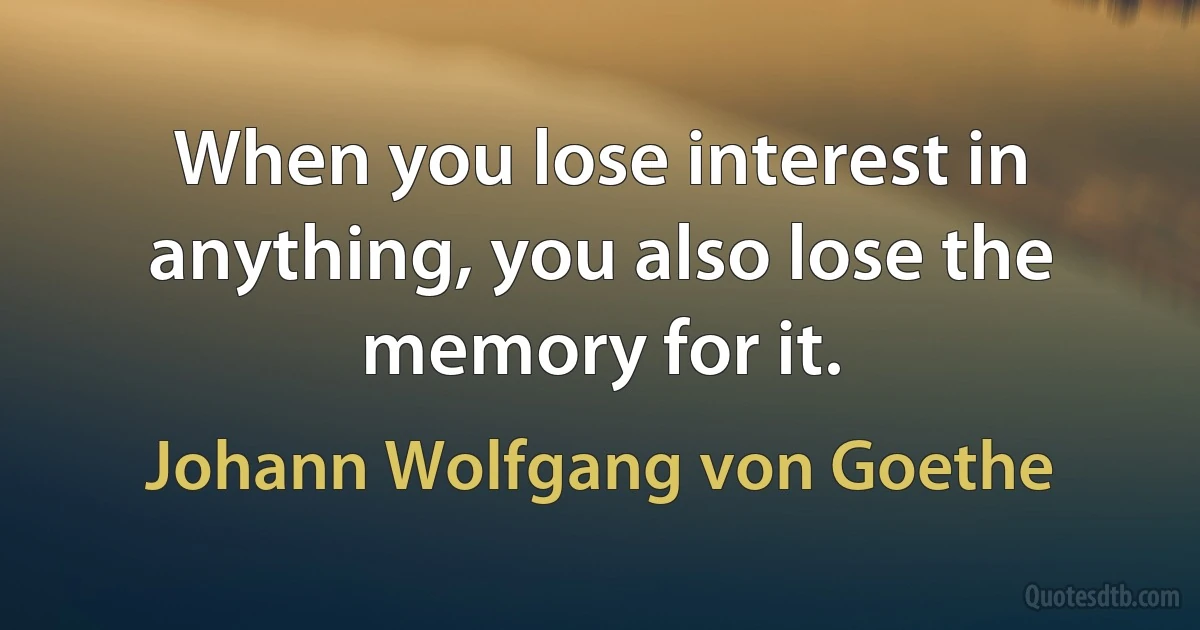 When you lose interest in anything, you also lose the memory for it. (Johann Wolfgang von Goethe)