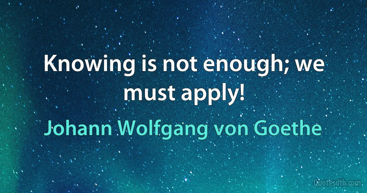 Knowing is not enough; we must apply! (Johann Wolfgang von Goethe)