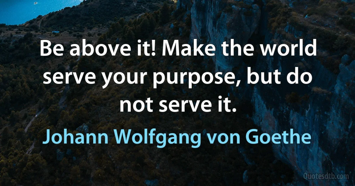 Be above it! Make the world serve your purpose, but do not serve it. (Johann Wolfgang von Goethe)