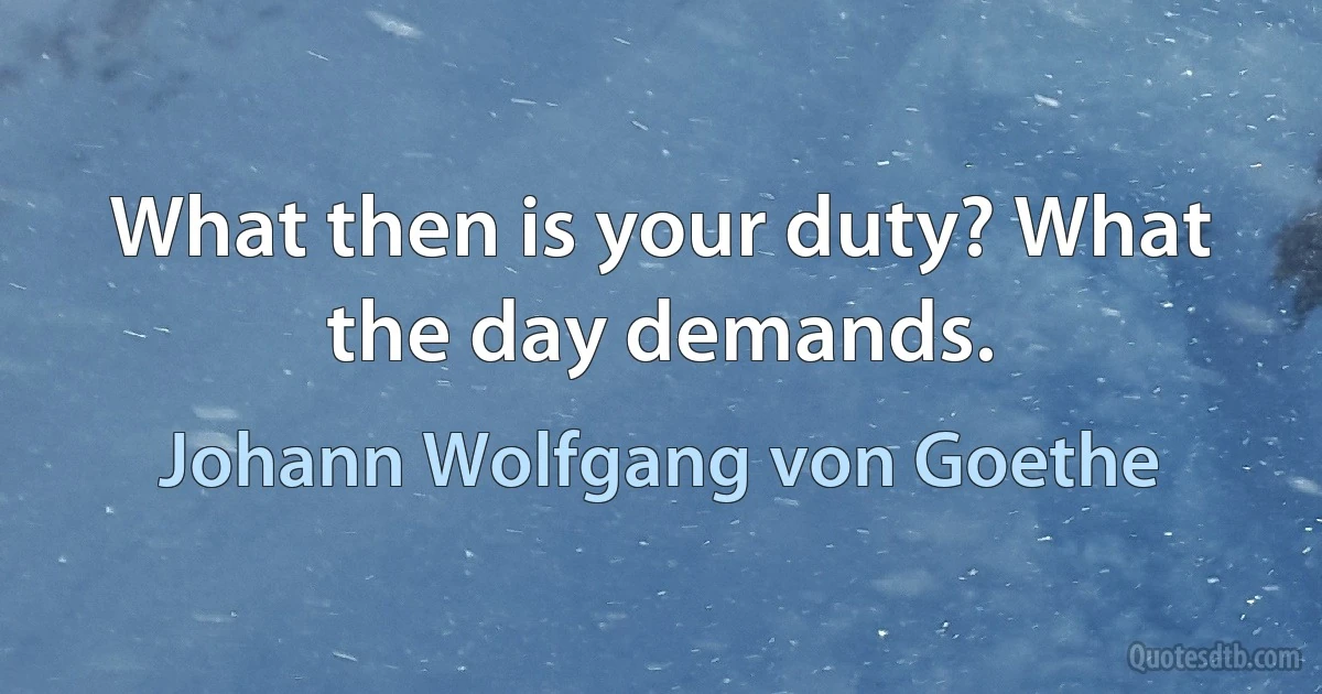 What then is your duty? What the day demands. (Johann Wolfgang von Goethe)