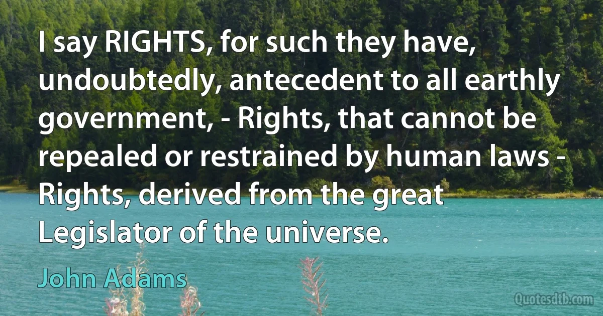 I say RIGHTS, for such they have, undoubtedly, antecedent to all earthly government, - Rights, that cannot be repealed or restrained by human laws - Rights, derived from the great Legislator of the universe. (John Adams)