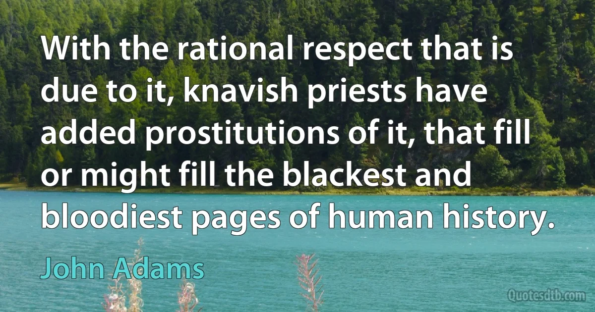 With the rational respect that is due to it, knavish priests have added prostitutions of it, that fill or might fill the blackest and bloodiest pages of human history. (John Adams)