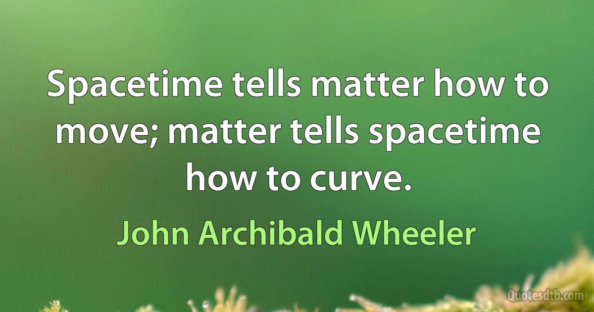 Spacetime tells matter how to move; matter tells spacetime how to curve. (John Archibald Wheeler)