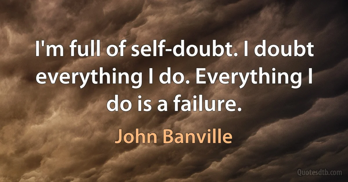 I'm full of self-doubt. I doubt everything I do. Everything I do is a failure. (John Banville)