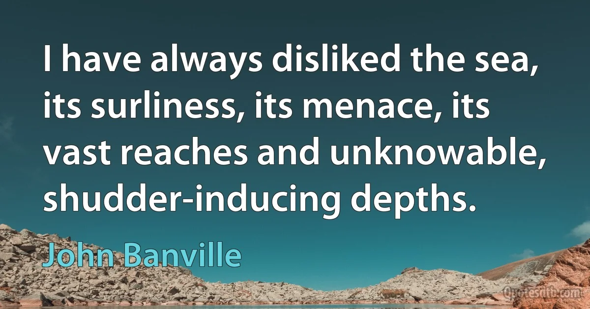 I have always disliked the sea, its surliness, its menace, its vast reaches and unknowable, shudder-inducing depths. (John Banville)