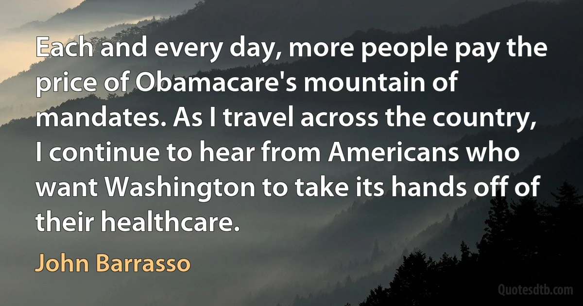 Each and every day, more people pay the price of Obamacare's mountain of mandates. As I travel across the country, I continue to hear from Americans who want Washington to take its hands off of their healthcare. (John Barrasso)