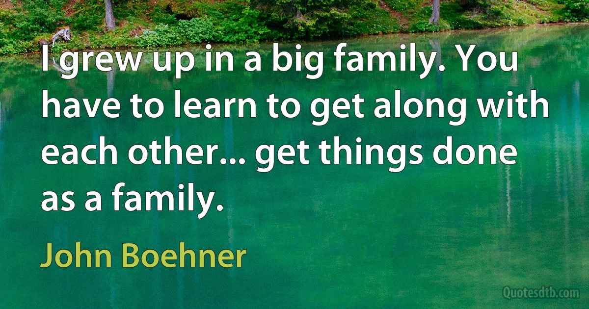 I grew up in a big family. You have to learn to get along with each other... get things done as a family. (John Boehner)