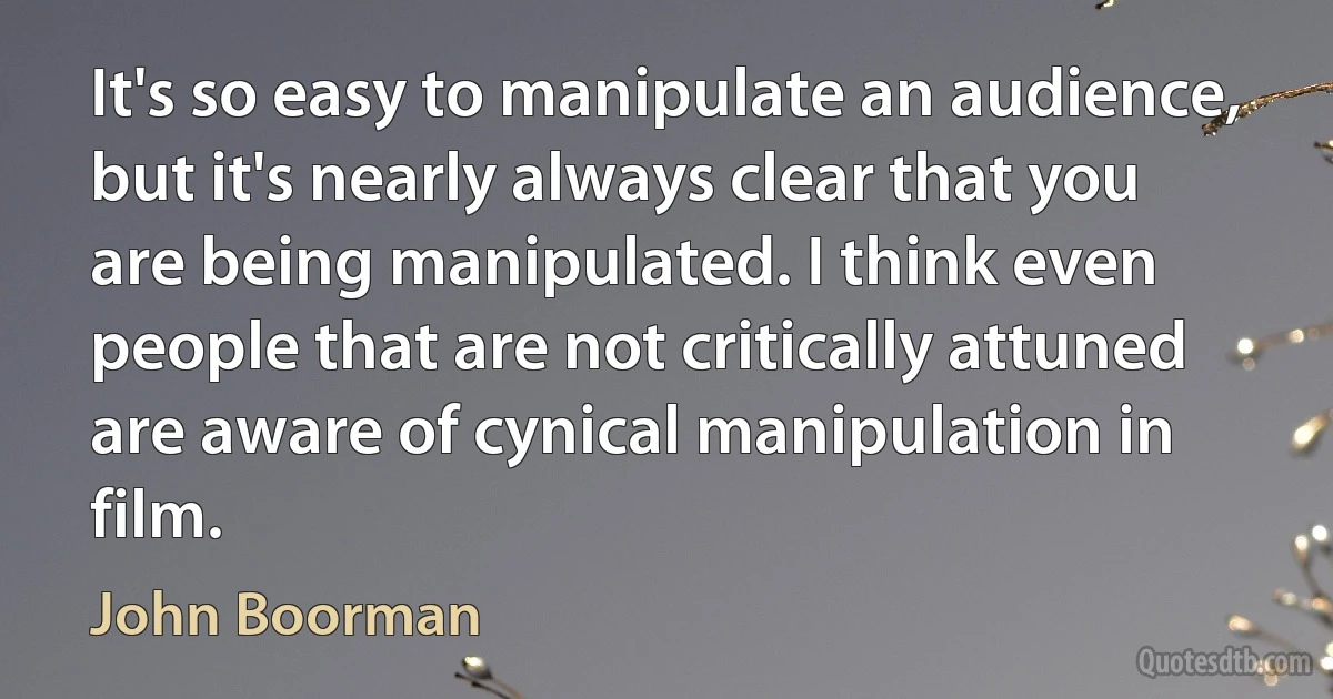 It's so easy to manipulate an audience, but it's nearly always clear that you are being manipulated. I think even people that are not critically attuned are aware of cynical manipulation in film. (John Boorman)