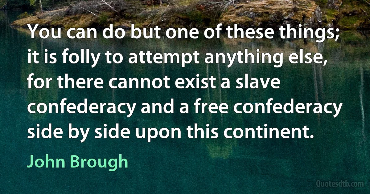 You can do but one of these things; it is folly to attempt anything else, for there cannot exist a slave confederacy and a free confederacy side by side upon this continent. (John Brough)