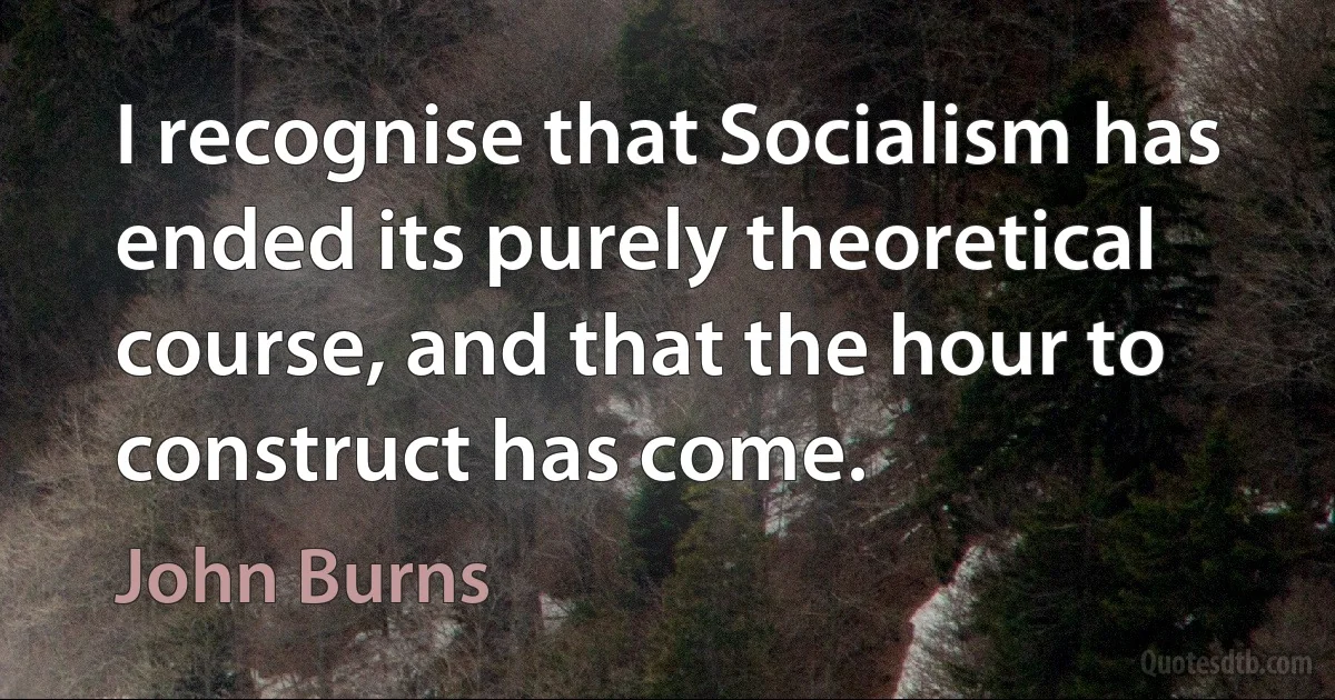 I recognise that Socialism has ended its purely theoretical course, and that the hour to construct has come. (John Burns)