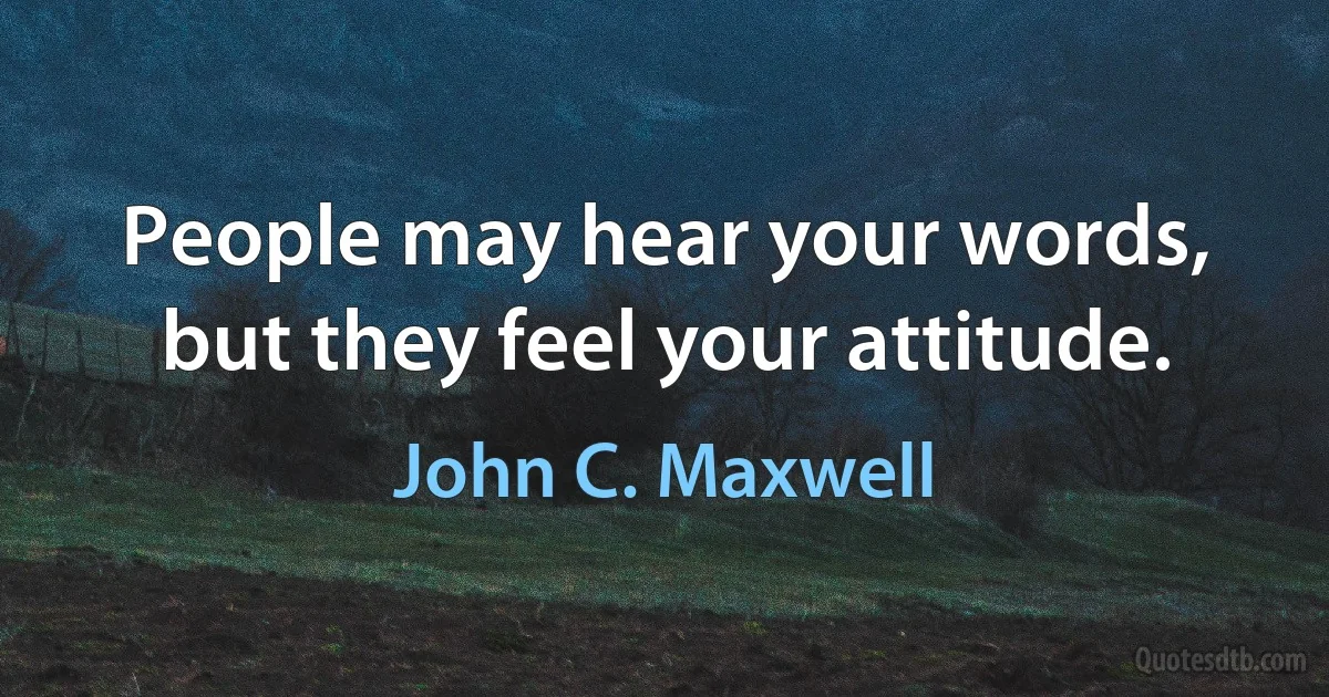 People may hear your words, but they feel your attitude. (John C. Maxwell)