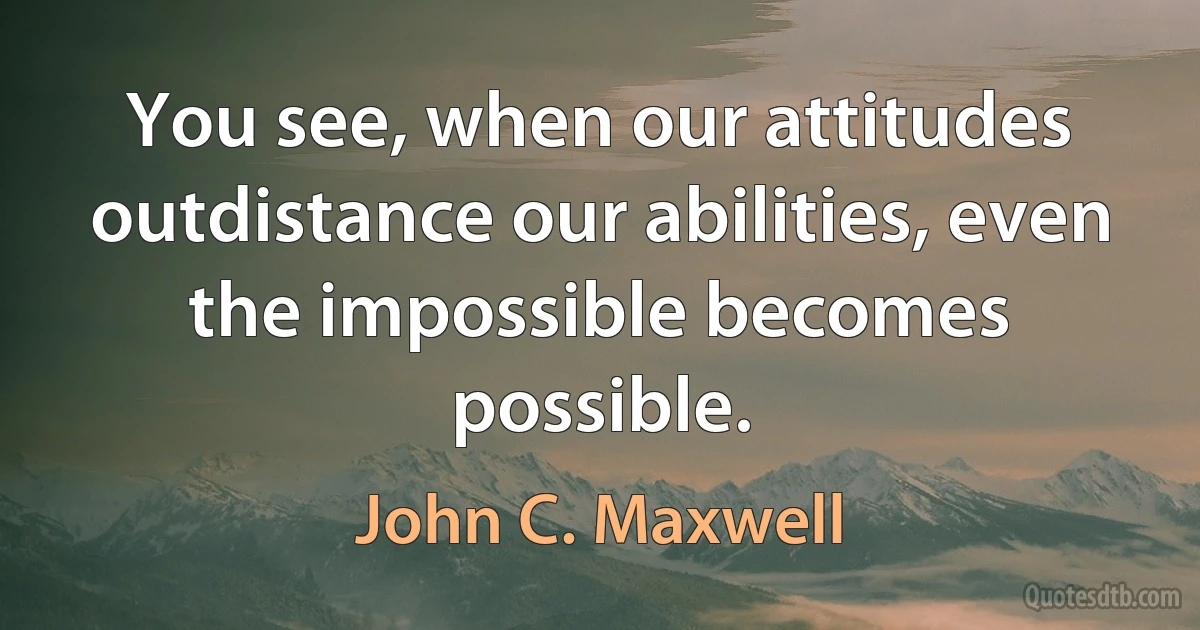 You see, when our attitudes outdistance our abilities, even the impossible becomes possible. (John C. Maxwell)