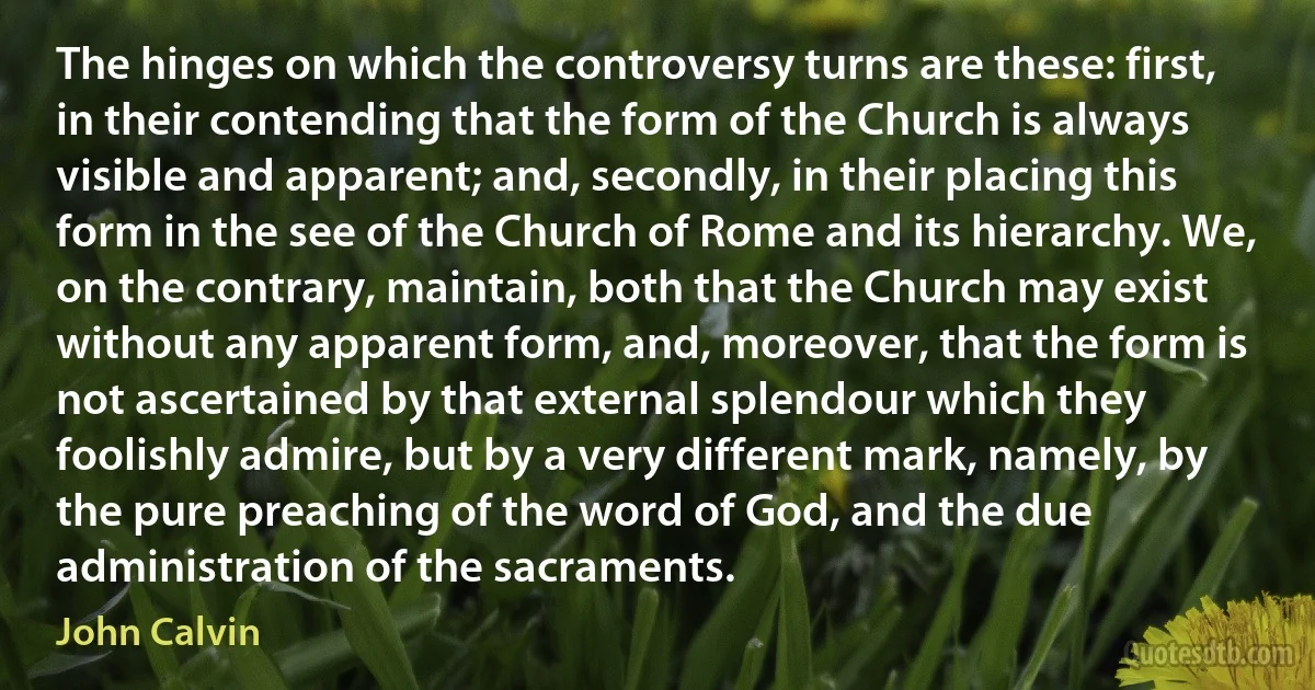 The hinges on which the controversy turns are these: first, in their contending that the form of the Church is always visible and apparent; and, secondly, in their placing this form in the see of the Church of Rome and its hierarchy. We, on the contrary, maintain, both that the Church may exist without any apparent form, and, moreover, that the form is not ascertained by that external splendour which they foolishly admire, but by a very different mark, namely, by the pure preaching of the word of God, and the due administration of the sacraments. (John Calvin)