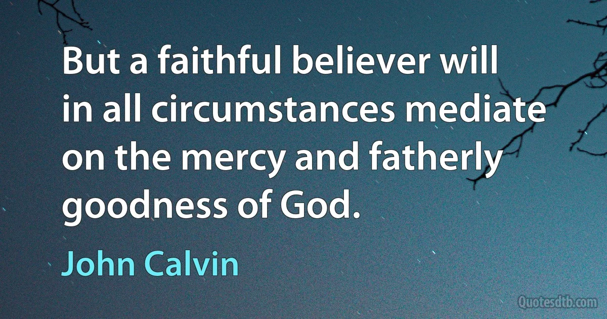 But a faithful believer will in all circumstances mediate on the mercy and fatherly goodness of God. (John Calvin)