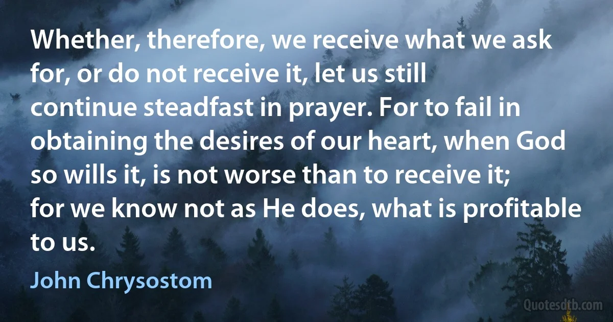 Whether, therefore, we receive what we ask for, or do not receive it, let us still continue steadfast in prayer. For to fail in obtaining the desires of our heart, when God so wills it, is not worse than to receive it; for we know not as He does, what is profitable to us. (John Chrysostom)