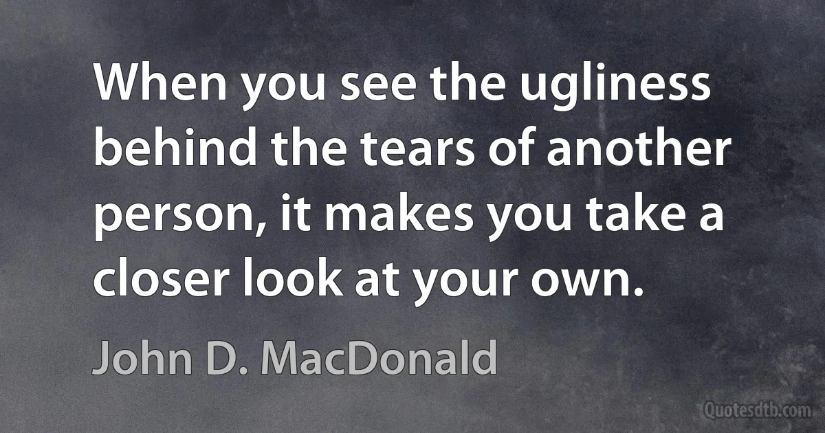 When you see the ugliness behind the tears of another person, it makes you take a closer look at your own. (John D. MacDonald)